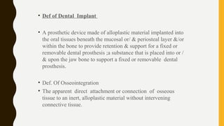 • Def of Dental Implant
• A prosthetic device made of alloplastic material implanted into
the oral tissues beneath the mucosal or/ & periosteal layer &/or
within the bone to provide retention & support for a fixed or
removable dental prosthesis ;a substance that is placed into or /
& upon the jaw bone to support a fixed or removable dental
prosthesis.
• Def. Of Osseointegration
• The apparent direct attachment or connection of osseous
tissue to an inert, alloplastic material without intervening
connective tissue.
 