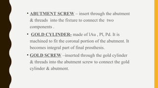 • ABUTMENT SCREW – insert through the abutment
& threads into the fixture to connect the two
components .
• GOLD CYLINDER- made of lAu , Pl, Pd. It is
machined to fit the coronal portion of the abutment. It
becomes integral part of final prosthesis.
• GOLD SCREW –inserted through the gold cylinder
& threads into the abutment screw to connect the gold
cylinder & abutment.
 