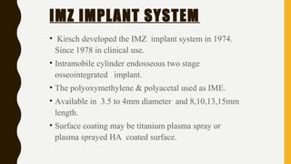 IMZ IMPLANT SYSTEM
• Kirsch developed the IMZ implant system in 1974.
Since 1978 in clinical use.
• Intramobile cylinder endosseous two stage
osseointegrated implant.
• The polyoxymethylene & polyacetal used as IME.
• Available in 3.5 to 4mm diameter and 8,10,13,15mm
length.
• Surface coating may be titanium plasma spray or
plasma sprayed HA coated surface.
 