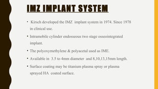 IMZ IMPLANT SYSTEM
• Kirsch developed the IMZ implant system in 1974. Since 1978
in clinical use.
• Intramobile cylinder endosseous two stage osseointegrated
implant.
• The polyoxymethylene & polyacetal used as IME.
• Available in 3.5 to 4mm diameter and 8,10,13,15mm length.
• Surface coating may be titanium plasma spray or plasma
sprayed HA coated surface.
 