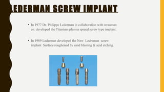 LEDERMAN SCREW IMPLANT
• In 1977 Dr. Philippe Lederman in collaboration with strauman
co. developed the Titanium plasma spraed screw type implant.
• In 1989 Lederman developed the New Ledreman screw
implant Surface roughened by sand blasting & acid etching.
 
