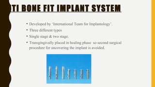 ITI BONE FIT IMPLANT SYSTEM
• Developed by ‘International Team for Implantology’.
• Three different types
• Single stage & two stage.
• Transgingivally placed in healing phase so second surgical
procedure for uncovering the implant is avoided.
 