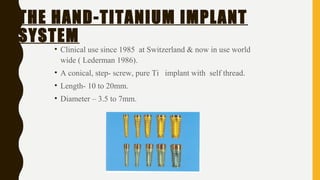 THE HAND-TITANIUM IMPLANT
SYSTEM
• Clinical use since 1985 at Switzerland & now in use world
wide ( Lederman 1986).
• A conical, step- screw, pure Ti implant with self thread.
• Length- 10 to 20mm.
• Diameter – 3.5 to 7mm.
 