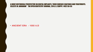 A BRIEF HISTORICAL PERSPECTIVE ON DENTAL IMPLANTS, THEIR SURFACE COATINGS AND TREATMENTS.
CELESTE M. ABRAHAM* THE OPEN DENTISTRY JOURNAL, 2014, 8, (SUPPL 1-M2) 50-55
• ANCIENT ERA - 1000 A.D
 