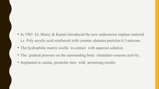 • In 1983 EL Blasty & Kamel introduced the new endosseous implant material
i.e Poly acrylic acid reinforced with ceramic alumina particles 0.3 microns.
• The hydrophilic matrix swells in contact with aqueous solution.
• The gradual pressure on the surrounding bone stimulates osseous activity.
• Implanted in canine, premolar sites with promising results.
 