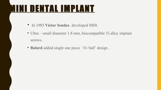 MINI DENTAL IMPLANT
• In 1985 Victor Sendax developed MDI.
• Ultra – small diameter 1.8 mm, biocompatible Ti alloy implant
screws.
• Bulard added single one piece `O- ball’ design .
 