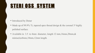 STERI OSS SYSTEM
• Introduced by Denar
• Made up of 99.9% Ti, tapered apex thread design & the coronal 3rd
highly
polished surface.
• Available in 3.5 to 4mm diameter, length 12 mm,16mm,20mm,&
miniseries8mm,10mm,12mm length.
 