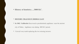 • History of dentistry….3000 B.C .
• HISTORY TRACED IN MIDDLE EAST
• In 1862 Gaillardot discovered a prosthodontic appliance near the ancient
city of Sidon. Appliance was dating 400 B.C period .
• Carved ivory tooth replacing the two missing incisors.
 