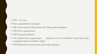 • 1984 – CT scan.
• Bone augmentation techniques.
• 1986 Tatum reported about Sinus lift / Bone graft antroplasty.
• 1988 Nerve transposition
• 1989 Pterygoid implants .
• 1991 Guided tissue regeneration using Gore-Tex or resorbable Vicryl-Mesh used
to augment narrow & shallow ridges .
• 1995 Distraction osteotomies & split ridge technique.
 
