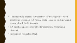 • The screw type implants fabricated by Hydroxy appatite based
composites by mixing HA with Al oxide coated Zr oxide powder &
compared with Cp.Ti implants.
• HA based composites showed better mechanical properties &
bioactivity.
• (Young Min Kong et.al 2002).
 
