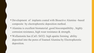 • Development of implants coated with Bioactive Alumina –based
composite by electrophoretic deposition method.
• Alumina is excellent biomaterial ,good biocompatibility , highly
corrosion resistance, high wear resistance & strength.
• Wollastonite has (CaO. SiO2) high apatite forming ability
deposited into the pores of foamed Alumina by Electrophoretic
deposition.
 