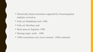 • Historically dental restorations supported by Osseointegrated
implants evolved as
• Fully ed. Mandibular arch -1980
• Fully ed. Maxillary arch
• Short span ed. Segment -1990
• Missing single tooth – 1990
• 1980s restorations were screw retained , 1990s cemented.
 