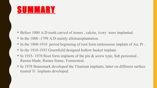 SUMMARY
• Before 1000 A.D tooth carved of stones , calcite, ivory were implanted.
• In the 1000 -1799 A.D mainly allotransplantation.
• In the 1800-1910 period beginning of root form endosseous implant of Au, Pt .
• In the 1910-1935 Greenfeild designed hollow basket implant.
• In 1935- 1978 Root form implants of the pin & screw type, Sub periosteal ,
Ramus blade, Ramus frame, Transosteal.
• In 1978 Branemark developed the Titanium implants, latter on different surface
treated Ti implants developed.
 