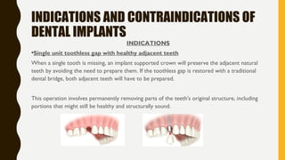 INDICATIONS AND CONTRAINDICATIONS OF
DENTAL IMPLANTS
INDICATIONS
•Single unit toothless gap with healthy adjacent teeth
When a single tooth is missing, an implant supported crown will preserve the adjacent natural
teeth by avoiding the need to prepare them. If the toothless gap is restored with a traditional
dental bridge, both adjacent teeth will have to be prepared.
This operation involves permanently removing parts of the teeth's original structure, including
portions that might still be healthy and structurally sound.
 
