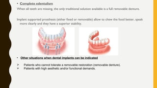 • Complete edentulism
When all teeth are missing, the only traditional solution available is a full removable denture.
Implant supported prosthesis (either fixed or removable) allow to chew the food better, speak
more clearly and they have a superior stability.
• Other situations when dental implants can be indicated
 Patients who cannot tolerate a removable restoration (removable denture).
 Patients with high aesthetic and/or functional demands.
 