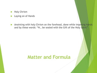 Matter and Formula
 Holy Chrism
 Laying on of Hands
 Anointing with holy Chrism on the forehead, done while imposing hands
and by these words: “N., be sealed with the Gift of the Holy Spirit”
 