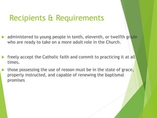Recipients & Requirements
 administered to young people in tenth, eleventh, or twelfth grade
who are ready to take on a more adult role in the Church.
 freely accept the Catholic faith and commit to practicing it at all
times.
 those possessing the use of reason must be in the state of grace,
properly instructed, and capable of renewing the baptismal
promises
 