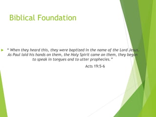 Biblical Foundation
4
 “ When they heard this, they were baptized in the name of the Lord Jesus.
As Paul laid his hands on them, the Holy Spirit came on them, they began
to speak in tongues and to utter prophecies.”
Acts 19:5-6
 