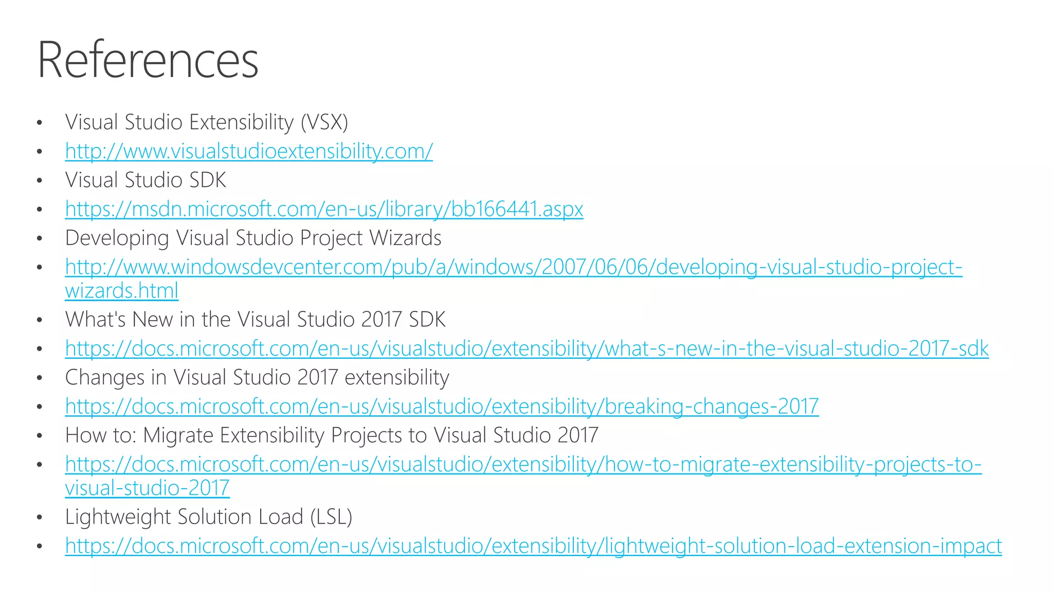 http://www.visualstudioextensibility.com/
https://msdn.microsoft.com/en-us/library/bb166441.aspx
http://www.windowsdevcenter.com/pub/a/windows/2007/06/06/developing-visual-studio-project-
wizards.html
https://docs.microsoft.com/en-us/visualstudio/extensibility/what-s-new-in-the-visual-studio-2017-sdk
https://docs.microsoft.com/en-us/visualstudio/extensibility/breaking-changes-2017
https://docs.microsoft.com/en-us/visualstudio/extensibility/how-to-migrate-extensibility-projects-to-
visual-studio-2017
https://docs.microsoft.com/en-us/visualstudio/extensibility/lightweight-solution-load-extension-impact
 
