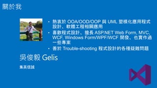 • 熱衷於 OOA/OOD/OOP 與 UML 塑模化應用程式
設計、軟體工程相關應用
• 喜歡程式設計、擅長 ASP.NET Web Form, MVC,
WCF, Windows Form/WPF/WCF 開發、也實作過
一些專案
• 善於 Trouble-shooting 程式設計的各種疑難問題
吳俊毅 Gelis
集英信誠
關於我
 