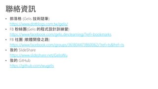 https://www.dotblogs.com.tw/gelis/
https://www.facebook.com/gelis.dev.learning/?ref=bookmarks
https://www.facebook.com/groups/361804473860062/?ref=ts&fref=ts
https://www.slideshare.net/GelisWu
https://github.com/wugelis
 