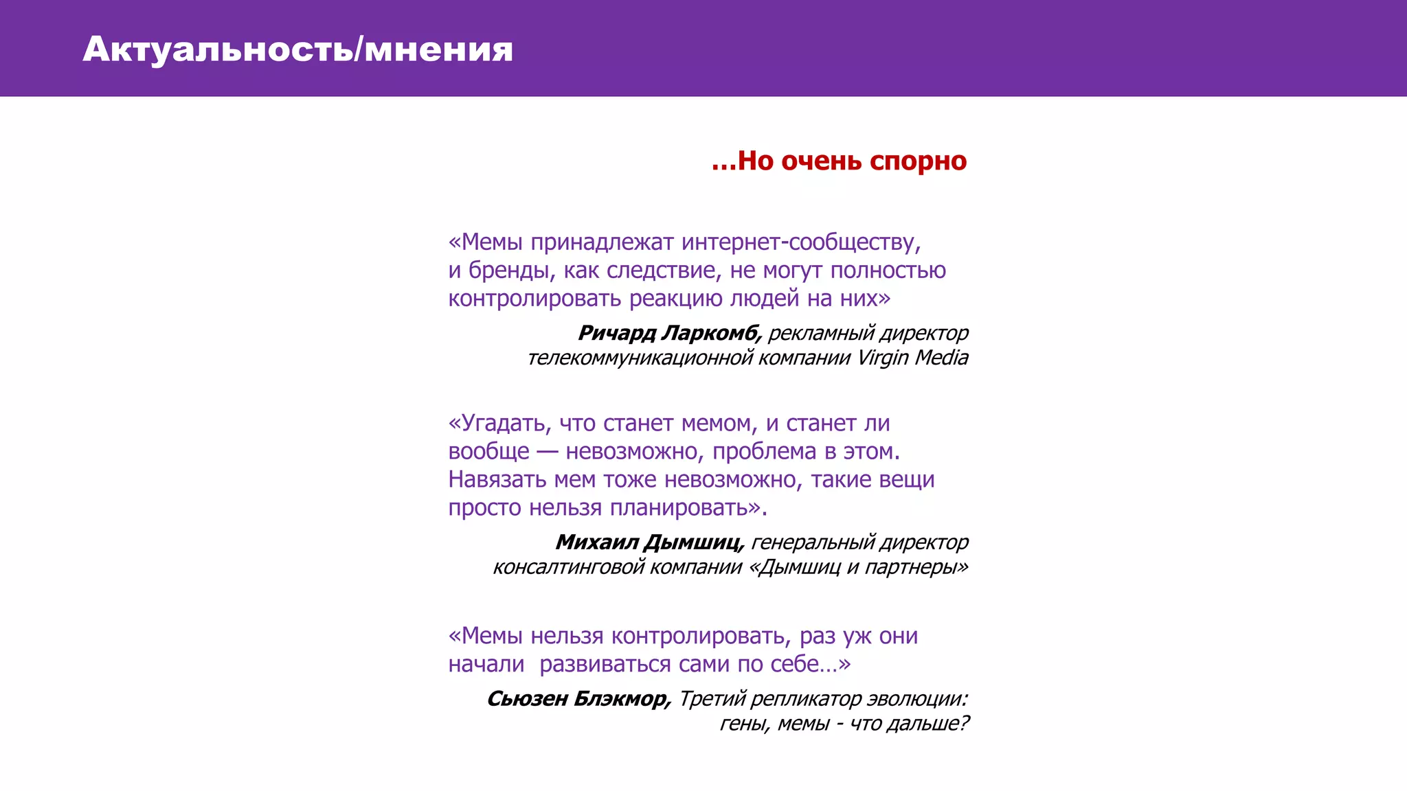 Актуальность/мнения
…Но очень спорно
«Мемы принадлежат интернет-сообществу,
и бренды, как следствие, не могут полностью
контролировать реакцию людей на них»
Ричард Ларкомб, рекламный директор
телекоммуникационной компании Virgin Media
«Угадать, что станет мемом, и станет ли
вообще — невозможно, проблема в этом.
Навязать мем тоже невозможно, такие вещи
просто нельзя планировать».
Михаил Дымшиц, генеральный директор
консалтинговой компании «Дымшиц и партнеры»
«Мемы нельзя контролировать, раз уж они
начали развиваться сами по себе…»
Сьюзен Блэкмор, Третий репликатор эволюции:
гены, мемы - что дальше?
 