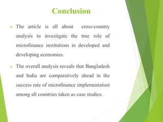 Conclusion
 The article is all about cross-country
analysis to investigate the true role of
microfinance institutions in developed and
developing economies.
 The overall analysis reveals that Bangladesh
and India are comparatively ahead in the
success rate of microfinance implementation
among all countries taken as case studies.
 
