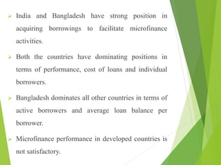  India and Bangladesh have strong position in
acquiring borrowings to facilitate microfinance
activities.
 Both the countries have dominating positions in
terms of performance, cost of loans and individual
borrowers.
 Bangladesh dominates all other countries in terms of
active borrowers and average loan balance per
borrower.
 Microfinance performance in developed countries is
not satisfactory.
 
