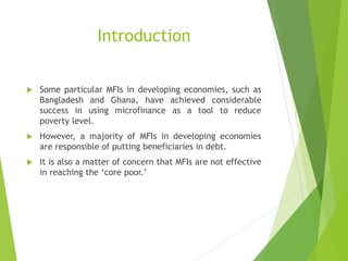 Introduction
 Some particular MFIs in developing economies, such as
Bangladesh and Ghana, have achieved considerable
success in using microfinance as a tool to reduce
poverty level.
 However, a majority of MFIs in developing economies
are responsible of putting beneficiaries in debt.
 It is also a matter of concern that MFIs are not effective
in reaching the ‘core poor.’
 