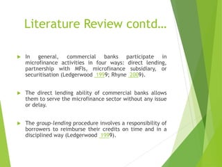 Literature Review contd…
 In general, commercial banks participate in
microfinance activities in four ways: direct lending,
partnership with MFIs, microfinance subsidiary, or
securitisation (Ledgerwood 1999; Rhyne 2009).
 The direct lending ability of commercial banks allows
them to serve the microfinance sector without any issue
or delay.
 The group-lending procedure involves a responsibility of
borrowers to reimburse their credits on time and in a
disciplined way (Ledgerwood 1999).
 