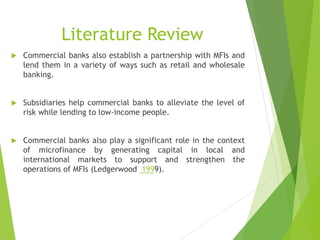 Literature Review
 Commercial banks also establish a partnership with MFIs and
lend them in a variety of ways such as retail and wholesale
banking.
 Subsidiaries help commercial banks to alleviate the level of
risk while lending to low-income people.
 Commercial banks also play a significant role in the context
of microfinance by generating capital in local and
international markets to support and strengthen the
operations of MFIs (Ledgerwood 1999).
 