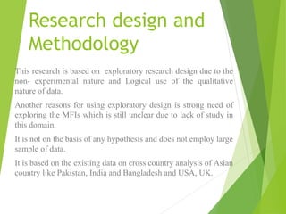 Research design and
Methodology
This research is based on exploratory research design due to the
non- experimental nature and Logical use of the qualitative
nature of data.
Another reasons for using exploratory design is strong need of
exploring the MFIs which is still unclear due to lack of study in
this domain.
It is not on the basis of any hypothesis and does not employ large
sample of data.
It is based on the existing data on cross country analysis of Asian
country like Pakistan, India and Bangladesh and USA, UK.
 
