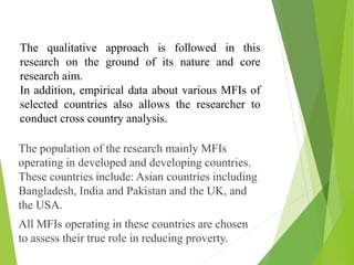 The population of the research mainly MFIs
operating in developed and developing countries.
These countries include: Asian countries including
Bangladesh, India and Pakistan and the UK, and
the USA.
All MFIs operating in these countries are chosen
to assess their true role in reducing proverty.
The qualitative approach is followed in this
research on the ground of its nature and core
research aim.
In addition, empirical data about various MFIs of
selected countries also allows the researcher to
conduct cross country analysis.
 