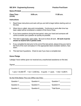 1
ISE 2014 Engineering Economy Practice Final Exam
Name (Printed) _________________________________
Class Time - 9:00 a.m. 11:00 a.m.
(circle)
Instructions
1. Read these instructions and wait until you are told to begin before starting work on
this test.
2. When time is called, stop work immediately. Continuing to work after time has
been called will be considered a violation of the Honor Code.
3. If you have questions during the test period, raise your hand and someone will
come to answer your question as quickly as possible.
4. This test is open book, open notes. Be sure to show all work. All work must be
shown to receive full or partial credit.
5. If you complete the test prior to the end of the test period, please bring your test to
the front of the room and place it in the appropriate stack (recitation section), face
down.
6. This test has 8 questions. Check to see if you have a complete test.
Honor Pledge
I pledge I have neither given nor received any unauthorized assistance on this test.
Signed:_____________________________________
1 acre = 43,560 ft2; 1 ton = 2,000 lbs.; 8 quarts = 1 peck; 1 mile = 5,280 ft.
Do Not Write Below This Line (Office Use Only) ____
Question 1 ____________ Question 4 ____________ Question 7 ____________
Question 2 ____________ Question 5 ____________ Question 8 ____________
Question 3 ____________ Question 6 ____________ Total Score ___________
 