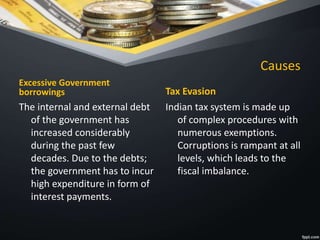 Causes
Excessive Government
borrowings
The internal and external debt
of the government has
increased considerably
during the past few
decades. Due to the debts;
the government has to incur
high expenditure in form of
interest payments.
Tax Evasion
Indian tax system is made up
of complex procedures with
numerous exemptions.
Corruptions is rampant at all
levels, which leads to the
fiscal imbalance.
 