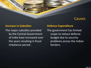 Causes
Increase in Subsidies
The major subsidies provided
by the Central Government
of India have increased over
the years resulting in fiscal
imbalance period .
Defense Expenditure
The government has limited
scope to reduce defense
budget due to security
problems across the Indian
borders.
 