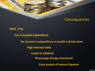 Consequences
Debt. Trap
Cut in Capital Expenditure
No increase in expenditure on health and Education
High interest rates
Leads to inflation
Discourages foreign investment
Extra burden of Interest Payment
 