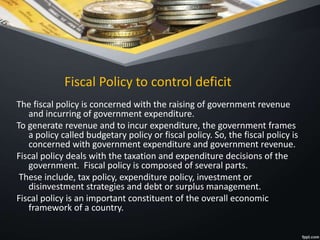 Fiscal Policy to control deficit
The fiscal policy is concerned with the raising of government revenue
and incurring of government expenditure.
To generate revenue and to incur expenditure, the government frames
a policy called budgetary policy or fiscal policy. So, the fiscal policy is
concerned with government expenditure and government revenue.
Fiscal policy deals with the taxation and expenditure decisions of the
government. Fiscal policy is composed of several parts.
These include, tax policy, expenditure policy, investment or
disinvestment strategies and debt or surplus management.
Fiscal policy is an important constituent of the overall economic
framework of a country.
 