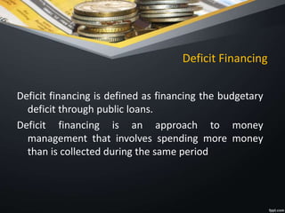 Deficit Financing
Deficit financing is defined as financing the budgetary
deficit through public loans.
Deficit financing is an approach to money
management that involves spending more money
than is collected during the same period
 