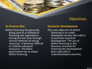 Objectives
To Finance War
Deficit financing has generally
being used as a method of
financing war expenditure.
During the war time through
normal methods of raising
resources. It becomes difficult
to mobilize adequate
resources. Therefore
government has to adopt
deficit financing.
Economic Development
The main objective of deficit
financing in an under
developed country like India is
to promote economic
development The use of
deficit financing in fact
becomes essential for
financing the development
plan especially in
underdeveloped countries.
 