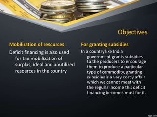Objectives
Mobilization of resources
Deficit financing is also used
for the mobilization of
surplus, ideal and unutilized
resources in the country
For granting subsidies
In a country like India
government grants subsidies
to the producers to encourage
them to produce a particular
type of commodity, granting
subsidies is a very costly affair
which we cannot meet with
the regular income this deficit
financing becomes must for it.
 