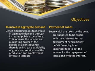 Objectives
To increase aggregate demand
Deficit financing loads to increase
in aggregate demand through
increased public expenditure.
This increase the income and
purchasing power of the
people as a consequence
there is an increase availability
of goods and services and the
production and employment
level also increase.
Payment of Loans
Loan which are taken by the govt.
are supposed to be repaid
with their interest for that
government needs money
deficit financing is an
important tool to get the
income for the repayment of
loan along with the interest.
 