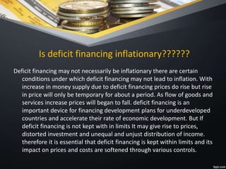 Is deficit financing inflationary??????
Deficit financing may not necessarily be inflationary there are certain
conditions under which deficit financing may not lead to inflation. With
increase in money supply due to deficit financing prices do rise but rise
in price will only be temporary for about a period. As flow of goods and
services increase prices will began to fall. deficit financing is an
important device for financing development plans for underdeveloped
countries and accelerate their rate of economic development. But If
deficit financing is not kept with in limits It may give rise to prices,
distorted investment and unequal and unjust distribution of income.
therefore it is essential that deficit financing is kept within limits and its
impact on prices and costs are softened through various controls.
 