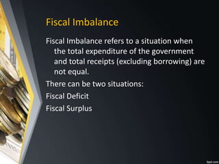 Fiscal Imbalance
Fiscal Imbalance refers to a situation when
the total expenditure of the government
and total receipts (excluding borrowing) are
not equal.
There can be two situations:
Fiscal Deficit
Fiscal Surplus
 