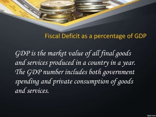 Fiscal Deficit as a percentage of GDP
GDP is the market value of all final goods
and services produced in a country in a year.
The GDP number includes both government
spending and private consumption of goods
and services.
 