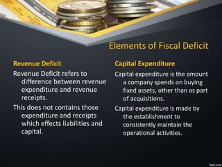 Elements of Fiscal Deficit
Revenue Deficit
Revenue Deficit refers to
difference between revenue
expenditure and revenue
receipts.
This does not contains those
expenditure and receipts
which effects liabilities and
capital.
Capital Expenditure
Capital expenditure is the amount
a company spends on buying
fixed assets, other than as part
of acquisitions.
Capital expenditure is made by
the establishment to
consistently maintain the
operational activities.
 