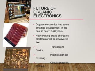 FUTURE OF
ORGANIC
ELECTRONICS
• Organic electronics had some
amazing development in the
past in next 10-20 years.
• New exciting areas of organic
electronics will be discovered
like:
 Transparent
Device
 Plastic solar cell
covering .
 Circuits made by
printing.
 