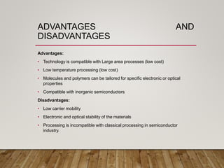 ADVANTAGES AND
DISADVANTAGES
Advantages:
• Technology is compatible with Large area processes (low cost)
• Low temperature processing (low cost)
• Molecules and polymers can be tailored for specific electronic or optical
properties
• Compatible with inorganic semiconductors
Disadvantages:
• Low carrier mobility
• Electronic and optical stability of the materials
• Processing is incompatible with classical processing in semiconductor
industry.
 