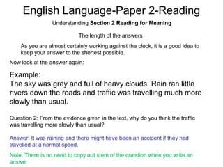 English Language-Paper 2-Reading
Understanding Section 2 Reading for Meaning
The length of the answers
As you are almost certainly working against the clock, it is a good idea to
keep your answer to the shortest possible.
Now look at the answer again:
Example:
The sky was grey and full of heavy clouds. Rain ran little
rivers down the roads and traffic was travelling much more
slowly than usual.
Question 2: From the evidence given in the text, why do you think the traffic
was travelling more slowly than usual?
Answer: It was raining and there might have been an accident if they had
travelled at a normal speed.
Note: There is no need to copy out stem of the question when you write an
answer
 