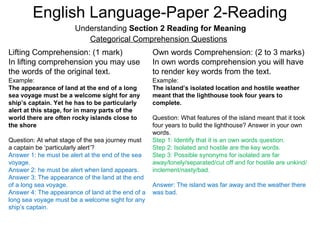 English Language-Paper 2-Reading
Understanding Section 2 Reading for Meaning
Categorical Comprehension Questions
Lifting Comprehension: (1 mark)
In lifting comprehension you may use
the words of the original text.
Own words Comprehension: (2 to 3 marks)
In own words comprehension you will have
to render key words from the text.
Example:
The appearance of land at the end of a long
sea voyage must be a welcome sight for any
ship’s captain. Yet he has to be particularly
alert at this stage, for in many parts of the
world there are often rocky islands close to
the shore
Question: At what stage of the sea journey must
a captain be ‘particularly alert’?
Answer 1: he must be alert at the end of the sea
voyage.
Answer 2: he must be alert when land appears.
Answer 3: The appearance of the land at the end
of a long sea voyage.
Answer 4: The appearance of land at the end of a
long sea voyage must be a welcome sight for any
ship’s captain.
Example:
The island’s isolated location and hostile weather
meant that the lighthouse took four years to
complete.
Question: What features of the island meant that it took
four years to build the lighthouse? Answer in your own
words.
Step 1: Identify that it is an own words question.
Step 2: Isolated and hostile are the key words.
Step 3: Possible synonyms for isolated are far
away/lonely/separated/cut off and for hostile are unkind/
inclement/nasty/bad.
Answer: The island was far away and the weather there
was bad.
 